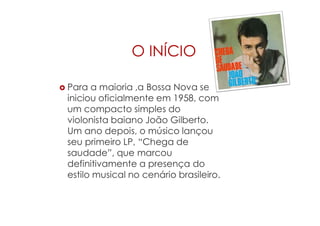 O INÍCIO
 Para a maioria ,a Bossa Nova se
iniciou oficialmente em 1958, com
um compacto simples do
violonista baiano João Gilberto.
Um ano depois, o músico lançou
seu primeiro LP, “Chega de
saudade”, que marcou
definitivamente a presença do
estilo musical no cenário brasileiro.
 