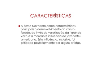 CARACTERÍSTICAS
 A Bossa Nova tem como características
principais o desenvolvimento do canto-
falado, ao invés da valorização da “grande
voz”, e a marcante influência do jazz norte-
americano. Esta influência, inclusive, foi
criticada posteriormente por alguns artistas.
 