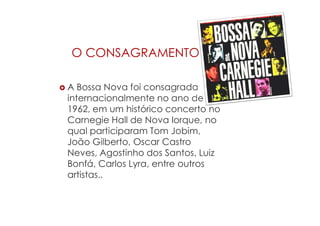 O CONSAGRAMENTO
 A Bossa Nova foi consagrada
internacionalmente no ano de
1962, em um histórico concerto no
Carnegie Hall de Nova Iorque, no
qual participaram Tom Jobim,
João Gilberto, Oscar Castro
Neves, Agostinho dos Santos, Luiz
Bonfá, Carlos Lyra, entre outros
artistas..
 