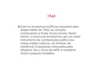1964
 Com as mudanças políticas causadas pelo
Golpe Militar de 1964, as canções
começaram a trazer temas sociais. Desta
forma, a música se transformou em um claro
instrumento de contestação política da
classe média carioca, um símbolo de
resistência à repressão instaurada pela
ditadura. Era o início da MPB, a moderna
música popular brasileira.
 
