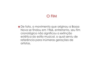 O FIM
 De fato, o movimento que originou a Bossa
Nova se findou em 1966, entretanto, seu fim
cronológico não significou a extinção
estética do estilo musical, o qual serviu de
referência para inúmeras gerações de
artistas.
 