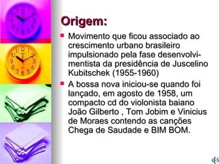 Origem: Movimento que ficou associado ao crescimento urbano brasileiro impulsionado pela fase desenvolvi- mentista da presidência de Juscelino Kubitschek (1955-1960)  A bossa nova iniciou-se quando foi lançado, em agosto de 1958, um compacto cd do violonista baiano João Gilberto , Tom Jobim e Vinicius de Moraes contendo as canções Chega de Saudade e BIM BOM. 