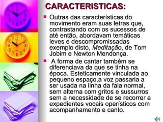 CARACTERISTICAS: Outras das características do movimento eram suas letras que, contrastando com os sucessos de até então, abordavam temáticas leves e descompromissadas  exemplo disto,  Meditação , de Tom Jobim e Newton Mendonça. A forma de cantar também se diferenciava da que se tinha na época. Esteticamente vinculada ao pequeno espaço,a voz passaria a ser usada na linha da fala normal, sem alterna com gritos e sussurros sem a necessidade de se recorrer a expedientes vocais operísticos com  acompanhamento e canto. 
