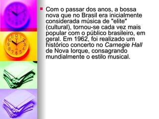 Com o passar dos anos, a bossa nova que no Brasil era inicialmente considerada música de "elite" (cultural), tornou-se cada vez mais popular com o público brasileiro, em geral. Em 1962, foi realizado um histórico concerto no  Carnegie Hall  de Nova Iorque, consagrando mundialmente o estilo musical.  
