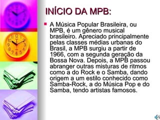 A Música Popular Brasileira, ou MPB, é um gênero musical brasileiro. Apreciado principalmente pelas classes médias urbanas do Brasil, a MPB surgiu a partir de 1966, com a segunda geração da Bossa Nova. Depois, a MPB passou abranger outras misturas de ritmos como a do Rock e o Samba, dando origem a um estilo conhecido como Samba-Rock, a do Música Pop e do Samba, tendo artistas famosos. INÍCIO DA MPB: 