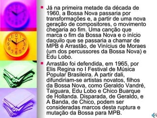 Já na primeira metade da década de 1960, a Bossa Nova passaria por transformações e, a partir de uma nova geração de compositores, o movimento chegaria ao fim. Uma canção que marca o fim da Bossa Nova e o início daquilo que se passaria a chamar de MPB é Arrastão, de Vinícius de Moraes (um dos percussores da Bossa Nova) e Edu Lobo. Arrastão foi defendida, em 1965, por Elis Regina no I Festival de Música Popular Brasileira. A partir dali, difundiriam-se artistas novatos, filhos da Bossa Nova, como Geraldo Vandré, Taiguara, Edu Lobo e Chico Buarque de Hollanda. Disparada, de Geraldo, e A Banda, de Chico, podem ser consideradas marcos desta ruptura e mutação da Bossa para MPB. 