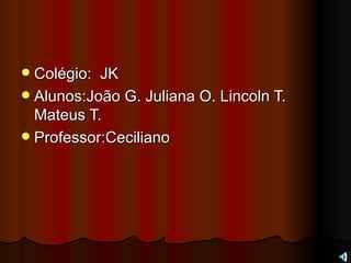 Colégio:  JK Alunos:João G. Juliana O. Lincoln T. Mateus T. Professor:Ceciliano  