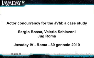 Actor concurrency for the JVM: a case study

      Sergio Bossa, Valerio Schiavoni
                Jug Roma

   Javaday IV - Roma - 30 gennaio 2010

                         {sergio.bossa,valerio.schiavoni}@gmail.com, Jug Roma
                                      Javaday IV – Roma – 30 gennaio 2010
 