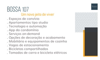 Bossa 107
. Espaços de convívio
. Apartamentos tipo studio
. Tecnologia e automação
. App do condomínio
. Serviços on-demand
. Opções de decoração e acabamento
. Mobiliário e equipamentos de cozinha
. Vagas de estacionamento
. Bicicletas compartilhadas
. Tomadas de carro e bicicleta elétricos
Um novo jeito de viver
 
