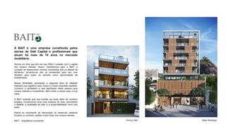 A BAIT é uma empresa constituída pelos
sócios da Galt Capital e profissionais que
atuam há mais de 10 anos no mercado
imobiliário.
Somos um time que tem em seu DNA o cuidado com o capital
dos nossos clientes. Assim, transferimos para a BAIT a
vocação de desenvolver imóveis concebidos sob os pilares da
eficiência, tornando-se não só excelentes para uso mas
também para quem os escolhe como oportunidade de
investimento.
Nossa identidade representa a segunda letra do alfabeto
Hebraico que significa casa. Esse é o nosso propósito explícito.
Construir o verdadeiro e real significado desta palavra para
nossos clientes e investidores. Bem-vindo a nossa casa, à sua
casa!
A BAIT entende que sua missão vai muito além de construir
projetos. Construímos uma nova maneira de viver, priorizando
o detalhe, a qualidade de vida, e a sustentabilidade como seu
estilo.
Atenta ao movimento de valorização do essencial, estamos
focados no conforto, solidez e bem estar dos nossos clientes.
BAIT – arquitetura consciente. Vinícius Bait Meet Botafogo
 