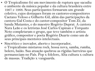 • O Tropicalismo foi um movimento de ruptura que sacudiu
o ambiente da música popular e da cultura brasileira entre
1967 e 1968. Seus participantes formaram um grande
coletivo, cujos destaques foram os cantores-compositores
Caetano Veloso e Gilberto Gil, além das participações da
cantora Gal Costa e do cantor-compositor Tom Zé, da
banda Mutantes, e do maestro Rogério Duprat. A cantora
Nara Leão e os letristas José Carlos Capinan e Torquato
Neto completaram o grupo, que teve também o artista
gráfico, compositor e poeta Rogério Duarte como um de
seus principais mentores intelectuais.
• Sincrético e inovador, aberto e incorporador,
o Tropicalismo misturou rock, bossa nova, samba, rumba,
bolero, baião. Sua atuação quebrou as rígidas barreiras que
permaneciam no País. Pop x folclore, Alta cultura x cultura
de massas. Tradição x vanguarda.
 
