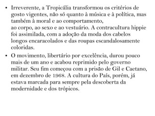• Irreverente, a Tropicália transformou os critérios de
gosto vigentes, não só quanto à música e à política, mas
também à moral e ao comportamento,
ao corpo, ao sexo e ao vestuário. A contracultura hippie
foi assimilada, com a adoção da moda dos cabelos
longos encaracolados e das roupas escandalosamente
coloridas.
• O movimento, libertário por excelência, durou pouco
mais de um ano e acabou reprimido pelo governo
militar. Seu fim começou com a prisão de Gil e Caetano,
em dezembro de 1968. A cultura do País, porém, já
estava marcada para sempre pela descoberta da
modernidade e dos trópicos.
 