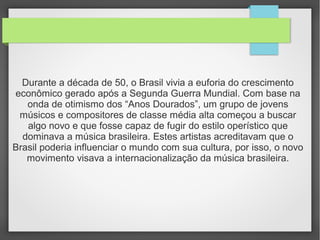 Durante a década de 50, o Brasil vivia a euforia do crescimento
econômico gerado após a Segunda Guerra Mundial. Com base na
onda de otimismo dos “Anos Dourados”, um grupo de jovens
músicos e compositores de classe média alta começou a buscar
algo novo e que fosse capaz de fugir do estilo operístico que
dominava a música brasileira. Estes artistas acreditavam que o
Brasil poderia influenciar o mundo com sua cultura, por isso, o novo
movimento visava a internacionalização da música brasileira.
 