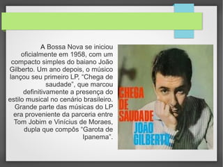 A Bossa Nova se iniciou
oficialmente em 1958, com um
compacto simples do baiano João
Gilberto. Um ano depois, o músico
lançou seu primeiro LP, “Chega de
saudade”, que marcou
definitivamente a presença do
estilo musical no cenário brasileiro.
Grande parte das músicas do LP
era proveniente da parceria entre
Tom Jobim e Vinícius de Moraes,
dupla que compôs “Garota de
Ipanema”.
 