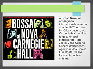 A Bossa Nova foi
consagrada
internacionalmente no
ano de 1962, em um
histórico concerto no
Carnegie Hall de Nova
Iorque, no qual
participaram Tom
Jobim, João Gilberto,
Oscar Castro Neves,
Agostinho dos Santos,
Luiz Bonfá, Carlos
Lyra, entre outros
artistas.
 