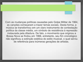 Com as mudanças políticas causadas pelo Golpe Militar de 1964,
as canções começaram a trazer temas sociais. Desta forma, a
música se transformou em um claro instrumento de contestação
política da classe média, um símbolo de resistência à repressão
instaurada pela ditadura. De fato, o movimento que originou a
Bossa Nova se findou em 1966, entretanto, seu fim cronológico
não significou a extinção estética do estilo musical, o qual serviu
de referência para inúmeras gerações de artistas.
 
