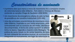 • A primeira obra que marca o inicio do movimento foi o compacto simples
do violonista baiano João Gilberto , Tom Jobim e Vinicius de Moraes
contendo as canções Chega de Saudade e BIM BOM;
• Um movimento da emergência urbana do país na fase desenvolvimentista
da presidência de Juscelino Kubitschek (1955-60);
• Uma das principais características do movimento era a batida do violão de
João Gilberto, inspirada no jazz norte-americano, além das suas letras que,
contrastando com os sucessos de até então, abordavam temáticas leves e
descomprimidas. A forma de cantar também se diferenciava da que se
tinha na época. Segundo o maestro Júlio Medaglia, "desenvolver-se-ia a
prática do canto-falado ou do cantar baixinho, do texto bem pronunciado,
do tom coloquial da narrativa musical, do acompanhamento e canto
integrando-se mutuamente, em lugar da valorização da 'grande voz'".
3Produção: Fábio Roque
 