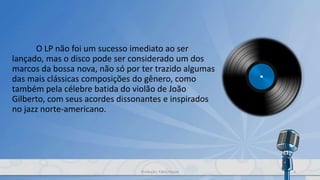 O LP não foi um sucesso imediato ao ser
lançado, mas o disco pode ser considerado um dos
marcos da bossa nova, não só por ter trazido algumas
das mais clássicas composições do gênero, como
também pela célebre batida do violão de João
Gilberto, com seus acordes dissonantes e inspirados
no jazz norte-americano.
4Produção: Fábio Roque
 