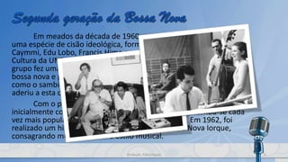Em meados da década de 1960, o movimento apresentaria
uma espécie de cisão ideológica, formada por Marcos Valle, Dori
Caymmi, Edu Lobo, Francis Hime e estimulada pelo Centro Popular de
Cultura da UNE. Inspirada em uma visão popular e nacionalista, este
grupo fez uma crítica das influências do jazz norte-americano na
bossa nova e propôs sua reaproximação com compositores de morro,
como o sambista Zé Ketti. Um dos pilares da bossa, Carlos Lyra,
aderiu a esta corrente, assim como Nara Leão.
Com o passar dos anos, a bossa nova que no Brasil era
inicialmente considerada música de "elite" (cultural), tornou-se cada
vez mais popular com o público brasileiro, em geral. Em 1962, foi
realizado um histórico concerto no Carnegie Hallde Nova Iorque,
consagrando mundialmente o estilo musical.
6Produção: Fábio Roque
 