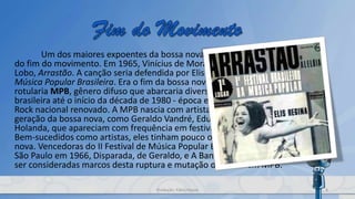Um dos maiores expoentes da bossa nova comporia um dos marcos
do fim do movimento. Em 1965, Vinícius de Moraes compôs, com Edu
Lobo, Arrastão. A canção seria defendida por Elis Regina no I Festival de
Música Popular Brasileira. Era o fim da bossa nova e o início do que se
rotularia MPB, gênero difuso que abarcaria diversas tendências da música
brasileira até o início da década de 1980 - época em que surgiu um Pop
Rock nacional renovado. A MPB nascia com artistas novatos, da segunda
geração da bossa nova, como Geraldo Vandré, Edu Lobo, Chico Buarque de
Holanda, que apareciam com frequência em festivais de música popular.
Bem-sucedidos como artistas, eles tinham pouco ou quase nada de bossa
nova. Vencedoras do II Festival de Música Popular Brasileira, realizado em
São Paulo em 1966, Disparada, de Geraldo, e A Banda, de Chico, podem
ser consideradas marcos desta ruptura e mutação da bossa em MPB.
8Produção: Fábio Roque
 