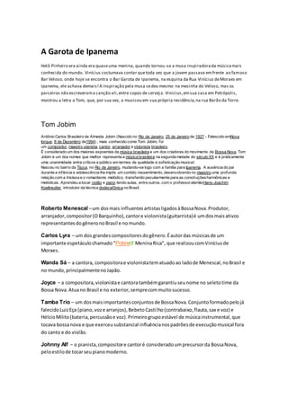 A Garota de Ipanema
Helô Pinheiro era ainda era quaseuma menina, quando tornou-se a musa inspiradorada músicamais
conhecida do mundo. Vinícius costumava contar quetoda vez que a jovem passava emfrente ao famoso
Bar Veloso, onde hoje se encontra o Bar Garota de Ipanema, na esquina da Rua Vinícius deMoraes em
Ipanema, ele achava demais!A inspiração pela musa sedeu mesmo na mesinha do Veloso, mas os
parceiros não escreverama canção ali,entre copos de cerveja. Vinicius,emsua casa em Petrópolis,
mostrou a letra a Tom, que, por sua vez, a musicou em sua própria residência,na rua Barão da Torre.
Tom Jobim
Antônio Carlos Brasileiro de Almeida Jobim (Nascido no Rio de Janeiro, 25 de Janeiro de 1927 - Falescido emNova
Iorque, 8 de Dezembro de1994) , mais conhecido como Tom Jobim, foi
um compositor, maestro,pianista, cantor, arranjador e violonista brasileiro.
É considerado um dos maiores expoentes da música brasileira e um dos criadores do movimento da Bossa Nova. Tom
Jobim é um dos nomes que melhor representa a música brasileira na segunda metade do século XX e é praticamente
uma unanimidade entre críticos e público em termos de qualidade e sofisticação musical.
Nasceu no bairro da Tijuca, no Rio de Janeiro, mudando-se logo com a família para Ipanema. A ausência do pai
durante a infância e adolescência lhe impôs um contido ressentimento, desenvolvendo no maestro uma profunda
relação com a tristeza e o romantismo melódico, transferido peculiarmente para as construçõesharmônicas e
melódicas. Aprendeu a tocar violão e piano tendo aulas, entre outros, com o professoralemãoHans-Joachim
Koellreutter, introdutor da técnica dodecafônica no Brasil.
Roberto Menescal –um dosmais influentesartistasligadosàBossaNova.Produtor,
arranjador,compositor(OBarquinho),cantore violonista(guitarrista)é umdosmaisativos
representantesdogêneronoBrasil e nomundo.
Carlos Lyra – um dos grandescompositoresdogênero.Éautordas músicasde um
importante espetáculochamado“Pobre MeninaRica”, que realizoucomViníciusde
Moraes.
Wanda Sá – a cantora, compositorae violonistatematuadoao ladode Menescal,noBrasil e
no mundo,principalmentenoJapão.
Joyce – a compositora,violonistae cantoratambémgarantiuseunome no seletotime da
Bossa Nova.Atuano Brasil e no exterior,semprecommuitosucesso.
Tamba Trio – um dosmaisimportantesconjuntosde BossaNova.Conjuntoformadopelojá
falecidoLuizEça (piano,voze arranjos),BebetoCastilho(contrabaixo,flauta,sax e voz) e
HélcioMilito(bateria,percussãoe voz).Primeirogrupoestável de músicainstrumental,que
tocava bossanova e que exerceusubstancial influêncianospadrõesde execuçãomusical fora
do canto e do violão.
Johnny Alf – o pianista,compositore cantoré consideradoumprecursorda BossaNova,
peloestilode tocarseupianomoderno.
 
