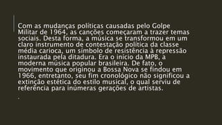 Com as mudanças políticas causadas pelo Golpe
Militar de 1964, as canções começaram a trazer temas
sociais. Desta forma, a música se transformou em um
claro instrumento de contestação política da classe
média carioca, um símbolo de resistência à repressão
instaurada pela ditadura. Era o início da MPB, a
moderna música popular brasileira. De fato, o
movimento que originou a Bossa Nova se findou em
1966, entretanto, seu fim cronológico não significou a
extinção estética do estilo musical, o qual serviu de
referência para inúmeras gerações de artistas.
.
 