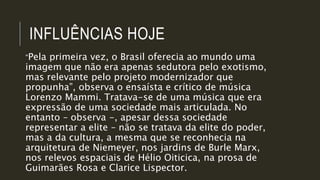 INFLUÊNCIAS HOJE
“Pela primeira vez, o Brasil oferecia ao mundo uma
imagem que não era apenas sedutora pelo exotismo,
mas relevante pelo projeto modernizador que
propunha”, observa o ensaísta e crítico de música
Lorenzo Mammi. Tratava-se de uma música que era
expressão de uma sociedade mais articulada. No
entanto – observa -, apesar dessa sociedade
representar a elite – não se tratava da elite do poder,
mas a da cultura, a mesma que se reconhecia na
arquitetura de Niemeyer, nos jardins de Burle Marx,
nos relevos espaciais de Hélio Oiticica, na prosa de
Guimarães Rosa e Clarice Lispector.
 