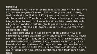 Definição
Movimento da música popular brasileira que surge no final dos anos
50, lançado por João Gilberto (1931-), Tom Jobim (1927-1994),
Vinícius de Moraes (1913-1980) e jovens cantores e compositores
de classe média da Zona Sul carioca. Caracteriza-se por uma maior
integração entre melodia, harmonia e ritmo, letras mais elaboradas
e ligadas ao cotidiano, valorização da pausa e do silêncio e uma
maneira de cantar mais despojada e intimista do que o estilo que
vigorava até então.
De acordo com uma definição de Tom Jobim, a bossa nova é “o
encontro do samba brasileiro com o jazz moderno”. O marco inicial
é o lançamento, em 1958, do LP Canção do Amor Demais, gravado
por Elizabeth Cardoso (1920-1990), com música de Tom Jobim e
letra de Vinícius de Moraes. O acompanhamento de duas faixas –
Chega de Saudade e Outra Vez – é feito pelo violão de João Gilberto,
que introduz uma nova batida, identificada mais tarde com a bossa
nova.
 