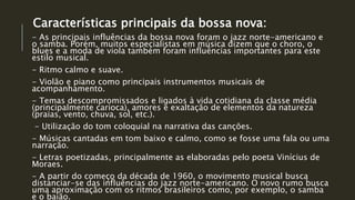Características principais da bossa nova:
- As principais influências da bossa nova foram o jazz norte-americano e
o samba. Porém, muitos especialistas em música dizem que o choro, o
blues e a moda de viola também foram influências importantes para este
estilo musical.
- Ritmo calmo e suave.
- Violão e piano como principais instrumentos musicais de
acompanhamento.
- Temas descompromissados e ligados à vida cotidiana da classe média
(principalmente carioca), amores e exaltação de elementos da natureza
(praias, vento, chuva, sol, etc.).
- Utilização do tom coloquial na narrativa das canções.
- Músicas cantadas em tom baixo e calmo, como se fosse uma fala ou uma
narração.
- Letras poetizadas, principalmente as elaboradas pelo poeta Vinícius de
Moraes.
- A partir do começo da década de 1960, o movimento musical busca
distanciar-se das influências do jazz norte-americano. O novo rumo busca
uma aproximação com os ritmos brasileiros como, por exemplo, o samba
e o baião.
 