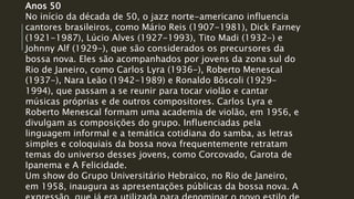 Anos 50
No início da década de 50, o jazz norte-americano influencia
cantores brasileiros, como Mário Reis (1907-1981), Dick Farney
(1921-1987), Lúcio Alves (1927-1993), Tito Madi (1932-) e
Johnny Alf (1929-), que são considerados os precursores da
bossa nova. Eles são acompanhados por jovens da zona sul do
Rio de Janeiro, como Carlos Lyra (1936-), Roberto Menescal
(1937-), Nara Leão (1942-1989) e Ronaldo Bôscoli (1929-
1994), que passam a se reunir para tocar violão e cantar
músicas próprias e de outros compositores. Carlos Lyra e
Roberto Menescal formam uma academia de violão, em 1956, e
divulgam as composições do grupo. Influenciadas pela
linguagem informal e a temática cotidiana do samba, as letras
simples e coloquiais da bossa nova frequentemente retratam
temas do universo desses jovens, como Corcovado, Garota de
Ipanema e A Felicidade.
Um show do Grupo Universitário Hebraico, no Rio de Janeiro,
em 1958, inaugura as apresentações públicas da bossa nova. A
 