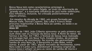 Bossa Nova tem como características principais o
desenvolvimento do canto-falado, ao invés da valorização da
“grande voz”, e a marcante influência do jazz norte-americano.
Esta influência, inclusive, foi criticada posteriormente por
alguns artistas.
Em meados da década de 1960, um grupo formado por
Marcos Valle, Dorival Caymmi, Edu Lobo e Francis Hime
procurou reaproximar a Bossa Nova ao samba, ao baião e ao
xote nordestino.
Anos 60
Em maio de 1960, João Gilberto apresenta-se pela primeira vez
num show com os músicos da bossa nova: A Noite do Amor, do
Sorriso e da Flor. Em 1962, o festival de bossa nova realizado
no Carnegie Hall, em Nova York, Estados Unidos, dá projeção
internacional ao movimento. Na ocasião são apresentadas
Samba de uma Nota Só, O Barquinho e Lobo Bobo, entre
outras. A partir de 1963, alguns iniciados do movimento, como
Nara Leão e Carlos Lyra, abandonam a temática original da
bossa nova e voltam-se para as raízes do samba de morro e
 