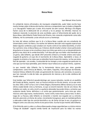 Bossa Nova
Juan Manuel Arias Castro
En calidad de músico aficionado y de musiquero empedernido, pude haber escrito hace
mucho tiempo sobre eldeceso de muchos músicos y compositores que sin duda su biografía
y su “discografía” hablan por sí solos. Ni la muerte de John Lennon, BB King o Elis Regina
fueron causa de la dedicación de un artículo y no es porque los referidos músicos no
hubiesen merecido la atención de este escribidor, pero el fallecimiento del padre de la
Bossa Nova, João Gilberto Prado Pereira de Oliveira, más conocido simplemente como João
Gilberto, me ha conmovido y este artículo va en su homenaje.
Se trata del abrazo cariñoso que le di a la Bossa Nova cuando aún era estudiante de
Universidad y entre los libros y las noches de bohemia descubrí este rasgado especial que
daban algunos sambistas y que sonaban con mucho estilo en las radios brasileñas, el amor
fue a primera vista, la Bossa Nova y yo. Entonces decidí estudiar y tomar clases particulares
de guitarra en las que seme enseñasea tocar ese ritmo que venía a ser un desprendimiento
genial y muy dulce de la samba brasileña. Y ahí descubrí que eso había sido inventado por
un genio, João Gilberto, que desde 1957 presentó al Brasil y al mundo entero este nuevo
rasgado de guitarra y lo que dio el nacimiento de la Bossa Nova. Aprenderlo a tocar, el
rasgado, la armonía y las notas que se extendían hasta la posición novena, no fue una tarea
fácil de aprender. Los acordes, la velocidad de los tiempos y este rasgado tan particular no
creo que aun los haya aprendido, pero intentar tocar laBossaes un placer íntimo, supremo.
Lo que inventó João Gilberto fue la herramienta básica para que otros grandes
compositores como Vinicius de Morais, Tom Jobim, Toquinho, Chico Buarque de Holanda,
Caetano Veloso, Gilberto Gil y toda una generación de músicos y de canciones, lo usasen y
que han marcado la vida de toda una generación de músicos y de la vida cotidiana del
mundo entero.
Este hombre que falleció el pasado domingo por causas naturales, nacido en un pueblito
del Estado de Bahia, Juazeiro, tuvo un fracaso artístico en Rio de Janeiro, así es que entre
los años 1955 a 1957 se fue a vivir a Porto Alegre y Diamantina (Minas Gerais) y es en esta
última ciudad donde vivía su hermana, es que se encerró durante más de seis meses. No
hablaba con nadie, no salía, era él y su guitarra abrazados buscando ritmos y armonías que
acabarían dando forma definitiva a un estilo que posteriormente sería visto por otros
músicos como algo nuevo, revolucionario, nuevo estilo, nueva bossa, bossa nova. Es decir,
luego de su fracaso, João Gilberto se reinventó e inventó ese rasgado con su emisión,
división, precisión y la forma de cantar, inicialmente transgresor, pero en realidad perfecta
y adecuada a todo tipo de canción brasileña o no, de forma tal que la voz y la guitarra se
integran como una solacosa,hecho eluno para el otro. Eso fue lo que inventó João Gilberto.
El ha fallecido, pero su obra y su Bossa Nova queda y tengo seguridad que su icónica música
“Chega de Saudade” seguirá siendo fuente de inspiración para las todas las nuevas
 