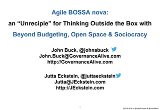 ©2016-2018 by @JuttaEckstein & @JohnABuck11
John Buck, @johnabuck
John.Buck@GovernanceAlive.com
http://GovernanceAlive.com
Jutta Eckstein, @juttaeckstein
Jutta@JEckstein.com
http://JEckstein.com
Agile BOSSA nova:
an “Unrecipie” for Thinking Outside the Box with
Beyond Budgeting, Open Space & Sociocracy
 