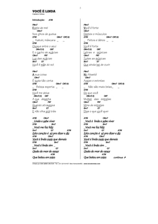 ________________________________
Cifrado por EDUARDO ARAÚJO - Tel.: (31) 3213-6107, Belo Horizonte/MG - www.escolaviolao.com
2
VOCÊ É LINDA
Caetano Veloso
Introdução: A7M
F#m7
FFFFonte de mel
C#m7
Nos olhos de gueixa
D7M G#m7 C#7(-9)
_ Kabuki, máscara _ _
D7M
Choque entre o azul
D#m7(-5) G#7
E o cacho de acácias
C#m7 F#7
Luz das acácias
Bm7 E7
Você é mãe do sol
F#m7
AAAA sua coisa
C#m7
É toda tão certa
D7M G#m7 C#7(-9)
_ Beleza esperta _ _
D7M
Você me deixa
D#m7(-5) G#7
A rua deserta
C#m7 F#7
Quando atravessa
Bm7 E7
E não olha prá trás
A7M C#m7
_Linda eLinda eLinda eLinda e sasasasabe viverbe viverbe viverbe viver
D7M Bm7
_Você me faz feVocê me faz feVocê me faz feVocê me faz felizlizlizliz
Dm7 G7 A7M
EsEsEsEsta canção éta canção éta canção éta canção é sósósósó pra dizer epra dizer epra dizer epra dizer e dizdizdizdiz
A7M C#m7
VoVoVoVocê é lindacê é lindacê é lindacê é linda maismaismaismais que demaisque demaisque demaisque demais
D7M Bm7
_Você é linda simVocê é linda simVocê é linda simVocê é linda sim _
Dm7 G7
OnOnOnOnda do mar do ada do mar do ada do mar do ada do mar do amormormormor
A7M
Que baQue baQue baQue bateu emteu emteu emteu em mimmimmimmim
F#m7
VVVVocê é forte
C#m7
Dentes e músculos
D7M G#m7 C#7(-9)
_ Peitos e lábios _ _
D7M
Você é forte
D#m7(-5) G#7
Letras e músicas
C#m7 F#7
Todas as músicas
Bm7 E7
Que ainda hei de ouvir
F#m7
NNNNo Abaeté
C#m7
Areias e estrelas
D7M G#m7 C#7(-9)
_ Não são mais belas_ _
D7M
Do que você
D#m7(-5) G#7
Mulher das estrelas
C#m7 F#7
Mina de estrelas
Bm7 E7
Diga o que você quer
A7M C#m7
_Você é linda eVocê é linda eVocê é linda eVocê é linda e sasasasabe viverbe viverbe viverbe viver
D7M Bm7
_Você me faz feVocê me faz feVocê me faz feVocê me faz felizlizlizliz
Dm7 G7 A7M
EsEsEsEsta canção éta canção éta canção éta canção é sósósósó pra dizer epra dizer epra dizer epra dizer e dizdizdizdiz
A7M C#m7
VoVoVoVocê é lindacê é lindacê é lindacê é linda maismaismaismais que demaisque demaisque demaisque demais
D7M Bm7
_Você é linda simVocê é linda simVocê é linda simVocê é linda sim _
Dm7 G7
OnOnOnOnda do mar do ada do mar do ada do mar do ada do mar do amormormormor
A7M
Que bateu emQue bateu emQue bateu emQue bateu em mimmimmimmim continuacontinuacontinuacontinua À
 