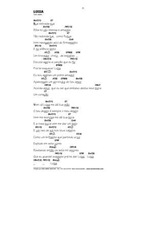 ________________________________
Cifrado por EDUARDO ARAÚJO - Tel.: (31) 3213-6107, Belo Horizonte/MG - www.escolaviolao.com
29
LUIZA
Tom Jobim
Bm7(11) E7
RRRRua estrada nua
Em7(9) F#7(-13)
Bóia no céu imensa e amarela
Bm7(11) E7
Tão redonda lua, como flutua
Em7(9) Cm6
Vem navegando azul do firmamento
B7(-13) Em7(11)
E no silêncio lento
A7(4
9
) A7(9) D7M(9) G7M
Um trovador cheio de estrelas _
C#m7(-5) F#7(-13)
Escuta agora a canção que eu fiz
B7M(9)
Pra te esquecer Luiza
B7(--
+
9
11
) Em7(11)
Eu sou apenas um pobre amador
A7(4
9
) A7(9) D7M(9) Bm7(9)
Apaixonado um aprendiz do teu amor
C#7(-9) C#m7
Acorda amor que eu sei que embaixo desta neve mora
C7
Um coração
Bm7(11) E7
VVVVem cá Luiza me dá tua mão
Em7(9) F#7(-13)
O teu desejo é sempre o meu desejo
Bm7(11) E7
Vem me exorciza me dá tua boca
Em7(9) Cm6
E a rosa louca vem me dar um beijo
B7(-13) Em7(11) A7(4
9
)
E um raio de sol nos teus cabelos
D7(4
9
) D7(-9)
Como um brilhante que partindo a luz
G7M
Explode em sete cores
Em(7M
9
) C#7(-9)
Revelando então os sete mil amores
F#7(-13) G7M Em7(9)
Que eu guardei somente prá te dar Luiza, Luiza
C#m7(-5) F#7(-13) Bm(7M
9
)
_ _ Luiza
 