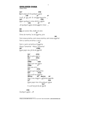 ________________________________
Cifrado por EDUARDO ARAÚJO - Tel.: (31) 3213-6107, Belo Horizonte/MG - www.escolaviolao.com
6
QUALQUER COISA
Caetano Veloso
Dm7 G7(9)
EEEEsse papo já tá qualquer coisa
C7M E7 A7
Você já tá prá lá de Marraqueche _
Dm7 G7(9)
Mexe qualquer coisa dentro, doida
C7M E7 A7
Já qualquer coisa doida dentro mexe _
Bb6
NNNNão se avexe não, baião de dois
A7
Deixe de manha, ‘xe de manha, pois
Bb6
Sem essa aranha, sem essa aranha, sem essa aranha!
Nem a sanha arranha o carro
A7
Nem o sarro arranha a Espanha
Meça: Tamanha! Meça: Tamanha!
Bb6 D7M(9)
Esse papo seu já tá de manhã
Em7 A7(13)
BBBBerro pelo aterro
Em7 A7(13)
Pelo desterro
D7M(9) G7(9)
Berro por seu berro
D7M(9) F º
Pelo seu erro _
Em7 A7(13)
Quero que você ganhe
Em7 A7(13)
Que você me apanhe
F#m7(-5) F#º F#m7(-5) F#º
Sou o seu bezerro gritando mamãe
G 6
9
Gm6
Esse papo meu tá qualquer coisa
Dm7
E você tá prá lá de Teerã
G7(9)
Qualquer coisa ... À
 
