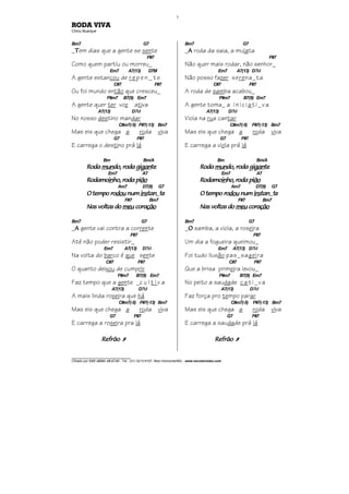 ________________________________
Cifrado por EDUARDO ARAÚJO - Tel.: (31) 3213-6107, Belo Horizonte/MG - www.escolaviolao.com
7
RODA VIVA
Chico Buarque
Bm7 G7
_TTTTem dias que a gente se sente
F#7
Como quem partiu ou morreu_
Em7 A7(13) D7M
A gente estancou de r e p e n _ t e
C#7 F#7
Ou foi mundo então que cresceu_
F#m7 B7(9) Em7
A gente quer ter voz ativa
A7(13) D7M
No nosso destino mandar
C#m7(-5) F#7(-13) Bm7
Mas eis que chega a roda viva
G7 F#7
E carrega o destino prá lá
Bm Bm/A
RodaRodaRodaRoda munmunmunmundo, roda gido, roda gido, roda gido, roda gigangangangantetetete
Em7 A7
RodamoRodamoRodamoRodamoininininho, roda piho, roda piho, roda piho, roda piãoãoãoão
Am7 D7(9) G7
O tempo roO tempo roO tempo roO tempo rodoudoudoudou numnumnumnum insinsinsinstantantantan_tetetete
F#7 Bm7
Nas voltas doNas voltas doNas voltas doNas voltas do meumeumeumeu coracoracoracoraçãoçãoçãoção
Bm7 G7
_AAAA gente vai contra a corrente
F#7
Até não poder resistir_
Em7 A7(13) D7M
Na volta do barco é que sente
C#7 F#7
O quanto deixou de cumprir
F#m7 B7(9) Em7
Faz tempo que a gente _c u l t i v a
A7(13) D7M
A mais linda roseira que há
C#m7(-5) F#7(-13) Bm7
Mas eis que chega a roda viva
G7 F#7
E carrega a roseira pra lá
RefrãoRefrãoRefrãoRefrão À
Bm7 G7
_AAAA roda da saia, a mulata
F#7
Não quer mais rodar, não senhor_
Em7 A7(13) D7M
Não posso fazer serena_ta
C#7 F#7
A roda de samba acabou_
F#m7 B7(9) Em7
A gente toma_ a iniciati_va
A7(13) D7M
Viola na rua cantar
C#m7(-5) F#7(-13) Bm7
Mas eis que chega a roda viva
G7 F#7
E carrega a viola prá lá
Bm Bm/A
RodaRodaRodaRoda munmunmunmundo, roda gido, roda gido, roda gido, roda gigangangangantetetete
Em7 A7
RodamoRodamoRodamoRodamoininininho, roda piho, roda piho, roda piho, roda piãoãoãoão
Am7 D7(9) G7
O tempo roO tempo roO tempo roO tempo rodoudoudoudou numnumnumnum insinsinsinstantantantan_tetetete
F#7 Bm7
Nas voltas doNas voltas doNas voltas doNas voltas do meumeumeumeu coracoracoracoraçãoçãoçãoção
Bm7 G7
_OOOO samba, a viola, a roseira
F#7
Um dia a fogueira queimou_
Em7 A7(13) D7M
Foi tudo ilusão pas_sageira
C#7 F#7
Que a brisa primeira levou_
F#m7 B7(9) Em7
No peito a saudade cati_va
A7(13) D7M
Faz força pro tempo parar
C#m7(-5) F#7(-13) Bm7
Mas eis que chega a roda viva
G7 F#7
E carrega a saudade prá lá
RefrãoRefrãoRefrãoRefrão À
 