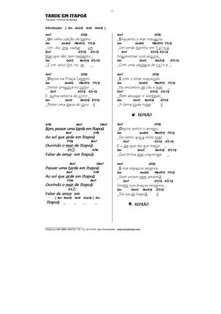 ________________________________
Cifrado por EDUARDO ARAÚJO - Tel.: (31) 3213-6107, Belo Horizonte/MG - www.escolaviolao.com
11
TARDE EM ITAPOÃ
Toquinho / Vinícius de Moraes
Introdução: [ Am Am(-6) Am6 Am(-6) ]
Am7 D7(9)
_UUUUm velho calção de banho
Am Am9/G F#m7(11) F7(-5)
_Um dia pra vadiar um
Em7 A7(13) A7(-13)
Mar que não tem tamanho_
Dm Dm/C Bm7(-5) E7(-13)
_E um arco-íris no ar _
Am7 D7(9)
_DDDDepois na Praça Caymmi
Am Am9/G F#m7(11) F7(-5)
_Sentir preguiça no corpo _
Em7 A7(13) A7(-13)
E numa esteira de vime_
Dm Dm/C Bm7(-5) E7(13)
_Beber uma água de coco é
A7M Bm7 C#m7
BoBoBoBom, passar umam, passar umam, passar umam, passar uma tartartartarde em Itapode em Itapode em Itapode em Itapoãããã
Bm7 C7M
Ao sol queAo sol queAo sol queAo sol que ararararde em Itapode em Itapode em Itapode em Itapoãããã
F7(9) Bm7
Ouvindo oOuvindo oOuvindo oOuvindo o marmarmarmar de Itapode Itapode Itapode Itapoãããã
E7(4
9
) A7M
Falar de amFalar de amFalar de amFalar de amorororor em Itapoem Itapoem Itapoem Itapoãããã
Bm7 C#m7
Passar umaPassar umaPassar umaPassar uma tartartartarde em Itapode em Itapode em Itapode em Itapoãããã
Bm7 C7M
Ao sol queAo sol queAo sol queAo sol que ararararde em Itapode em Itapode em Itapode em Itapoãããã
F7(9) Bm7
Ouvindo oOuvindo oOuvindo oOuvindo o marmarmarmar de Itapode Itapode Itapode Itapoãããã
E7(4
9
)
Falar de amFalar de amFalar de amFalar de amorororor emememem
[ Am Am(-6) Am6 Am(-6) ] Am
ItapoItapoItapoItapoãããã _ _ _ _
Am7 D7(9)
_EEEEnquanto o mar inaugura
Am Am9/G F#m7(11) F7(-5)
_Um verde novinho em f o l h a
Em7 A7(13) A7(-13)
Argumentar com doçura_
Dm Dm/C Bm7(-5) E7(-13)
_Com uma cachaça de r o l h a _
Am7 D7(9)
_EEEE com o olhar esquecido
Am Am9/G F#m7(11) F7(-5)
_No encontro de céu e mar _
Em7 A7(13) A7(-13)
_Bem devagar ir sentindo_
Dm Dm/C Bm7(-5) E7(13)
_A terra toda rodar é
REFRÃOREFRÃOREFRÃOREFRÃO
Am7 D7(9)
_DDDDepois sentir o arrepio
Am Am9/G F#m7(11) F7(-5)
_Do vento que a noite traz _
Em7 A7(13) A7(-13)
E o diz-que-diz que macio _
Dm Dm/C Bm7(-5) E7(-13)
_Que brota dos coqueirais _
Am7 D7(9)
_EEEE nos espaços serenos
Am Am9/G F#m7(11) F7(-5)
_Sem ontem nem amanhã _
Em7 A7(13) A7(-13)
Dormir nos braços morenos_
Dm Dm/C Bm7(-5) E7(13)
_Da lua de Itapoã é
REFRÃOREFRÃOREFRÃOREFRÃO
 