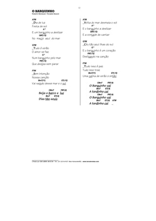 ________________________________
Cifrado por EDUARDO ARAÚJO - Tel.: (31) 3213-6107, Belo Horizonte/MG - www.escolaviolao.com
12
O BARQUINHO
Roberto Menescal / Ronaldo Boscoli
A7M
_DDDDia de luz
Festa de sol
Aº
E um barquinho a deslizar
G#7(-13)
No macio azul do mar
G7M
_TTTTudo é verão
O amor se faz
Gº
Num barquinho pelo mar
F#7(-13)
Que desliza sem parar
F7M
_SSSSem intenção
Nossa canção
Bm7(11) E7(-13)
Vai saindo desse mar e o sol
C#m7 F#7(-9)
Beija oBeija oBeija oBeija o barbarbarbarco eco eco eco e luzluzluzluz
Bm7 E7(-9)
DiasDiasDiasDias tãotãotãotão azazazazuisuisuisuis
A7M
_VVVVolta do mar desmaia o sol
Aº
E o barquinho a deslizar
G#7(-13)
E a vontade de cantar
G7M
_CCCCéu tão azul ilhas do sul
Gº
E o barquinho é um coração
F#7(-13)
Deslizando na canção
F7M
_TTTTudo isso é paz
Tudo isso traz
Bm7(11) E7(-13)
Uma calma de verão e então
C#m7 F#7(-9)
O BarO BarO BarO Barquiquiquiquinhonhonhonho vaivaivaivai
Bm7 E7(-9)
A tarA tarA tarA tardidididinhanhanhanha caicaicaicai
C#m7 F#7(-9)
O BarO BarO BarO Barquiquiquiquinhonhonhonho vaivaivaivai
Bm7 E7(-9) A7M
A tarA tarA tarA tardidididinhanhanhanha caicaicaicai _
 