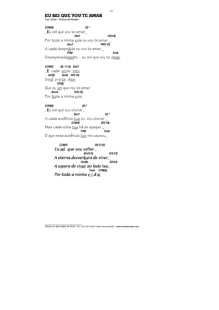 ________________________________
Cifrado por EDUARDO ARAÚJO - Tel.: (31) 3213-6107, Belo Horizonte/MG - www.escolaviolao.com
14
EU SEI QUE VOU TE AMAR
Tom Jobim / Vinícius de Moraes
C7M(9) Eb º
_EEEEu sei que vou te amar_
Dm7 G7(13)
Por toda a minha vida eu vou te amar _
Gm7 F#7(-13)
A cada despedida eu vou te amar _
F7M Fm6
Desesperadamente - eu sei que vou te amar
C7M/E Eb º(-13) Dm7
_EEEE cada verso meu
G7(9) Gm6 A7(-13)
Será pra te dizer
D7(9)
Que eu sei que vou te amar
Abm6 G7(-13)
Por toda a minha vida
C7M(9) Ebº
_EEEEu sei que vou chorar_
Dm7 Eb º
A cada ausência tua eu vou chorar _
C7M/E E7(-13)
Mas cada volta tua há de apagar _
F7M Fm6
O que essa ausência tua me causou_
C7M/E Ebº(-13)
EuEuEuEu seiseiseisei que vou sofrerque vou sofrerque vou sofrerque vou sofrer _
Em7(-5) A7(-13)
A eterna desvenA eterna desvenA eterna desvenA eterna desventutututura de viverra de viverra de viverra de viver_
Am(6) G7(13)
A espera de viA espera de viA espera de viA espera de viverververver ao lado teuao lado teuao lado teuao lado teu_
Fm6 C7M(9)
Por tPor tPor tPor toda a minhaoda a minhaoda a minhaoda a minha v iv iv iv i dddd aaaa
 