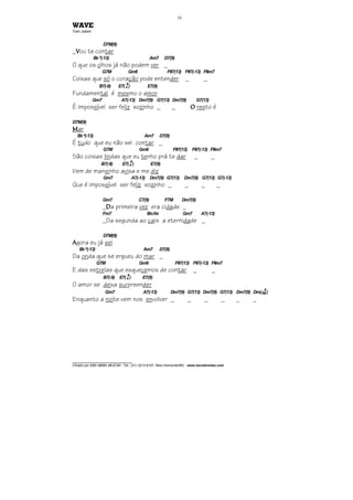 ________________________________
Cifrado por EDUARDO ARAÚJO - Tel.: (31) 3213-6107, Belo Horizonte/MG - www.escolaviolao.com
16
WAVE
Tom Jobim
D7M(9)
_VVVVou te contar
Bbº(-13) Am7 D7(9)
O que os olhos já não podem ver _
G7M Gm6 F#7(13) F#7(-13) F#m7
Coisas que só o coração pode entender _ _
B7(-9) E7(4
9
) E7(9)
Fundamental é mesmo o amor
Gm7 A7(-13) Dm7(9) G7(13) Dm7(9) G7(13)
É impossível ser feliz sozinho _ _ OOOO resto é
D7M(9)
MMMMar
Bbº(-13) Am7 D7(9)
É tudo que eu não sei contar _
G7M Gm6 F#7(13) F#7(-13) F#m7
São coisas lindas que eu tenho prá te dar _ _
B7(-9) E7(4
9
) E7(9)
Vem de mansinho avisa e me diz
Gm7 A7(-13) Dm7(9) G7(13) Dm7(9) G7(13) G7(-13)
Que é impossível ser feliz sozinho _ _ _ _
Gm7 C7(9) F7M Dm7(9)
_DDDDa primeira vez era cidade _
Fm7 Bb/Ab Gm7 A7(-13)
_Da segunda ao cais a eternidade _
D7M(9)
AAAAgora eu já sei
Bbº(-13) Am7 D7(9)
Da onda que se ergueu do mar _
G7M Gm6 F#7(13) F#7(-13) F#m7
E das estrelas que esquecemos de contar _ _
B7(-9) E7(4
9
) E7(9)
O amor se deixa surpreender
Gm7 A7(-13) Dm7(9) G7(13) Dm7(9) G7(13) Dm7(9) Dm(7M
9
)
Enquanto a noite vem nos envolver _ _ _ _ _ _
 