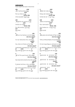 ________________________________
Cifrado por EDUARDO ARAÚJO - Tel.: (31) 3213-6107, Belo Horizonte/MG - www.escolaviolao.com
17
ANDANÇA
Paulinho Tapajós / Danilo Caymmi / Edmundo Souto
G7M Eb7M
_VVVVim tanta areia andei
Ab7M
Da lua cheia eu sei
Am7(-5) D7(9)
Uma saudade i m e n s a
G7M Eb7M
_VVVVagando em versos eu vim
Ab7M
Vestido de cetim
Am7(-5) D7(9)
Na mão direita r o s a s
Gm7
Vou levar
G G7M
_OOOOlha a lua mansa a se derramar
(me leva a(me leva a(me leva a(me leva amormormormor))))
A/G
Ao luar descansa meu caminhar
(am(am(am(amorororor))))
D/F#
Seu olhar em festa se fez feliz
(me(me(me(me lelelelevavavava amoramoramoramor))))
Lembrando a seresta que um dia eu fiz
D7 D7/F# G
Por onde for quero ser seu par
G G7M
_JJJJá me fiz a guerra por não saber
(me leva a(me leva a(me leva a(me leva amormormormor))))
A/G
Que essa terra encerra meu bem querer
(am(am(am(amorororor))))
D/F#
E jamais termina o meu caminhar
(me(me(me(me leleleleva amorva amorva amorva amor))))
Só o amor me ensina onde vou chegar
D7 D7/F# G
Por onde for quero ser seu par
G Eb7M
_RRRRodei de roda andei
Ab7M
Dança da moda eu sei
Am7(-5) D7(9)
Cansei de ser s o z i n h o
G7M Eb7M
_VVVVerso encantado usei
Ab7M
Meu namorado é rei
Am7(-5) D7(9)
Nas lendas do c a m i n h o
Gm7
Onde andei
G G7M
_NNNNo passo da estrada só faço andar
(me leva a(me leva a(me leva a(me leva amormormormor))))
A/G
Tenhoa minhaamadaame acompanhar
(am(am(am(amorororor))))
D/F#
Vim de longe léguas cantando eu vim
(me(me(me(me lelelelevavavava amoramoramoramor))))
Vou não faço tréguas sou mesmo assim
D7 D7/F# G
Por onde for quero ser seu par
G G7M
_LLLLá lá lá lá lá lá lá lá lá lá
(me leva a(me leva a(me leva a(me leva amormormormor))))
A/G
_LLLLá lá lá lá lá lá lá lá lá lá
(am(am(am(amorororor))))
D/F#
_LLLLá lá lá lá lá lá lá lá lá lá
(me(me(me(me leleleleva amorva amorva amorva amor))))
_LLLLá lá lá lá lá lá
D7 D7/F# G
Por onde for quero ser seu par
 