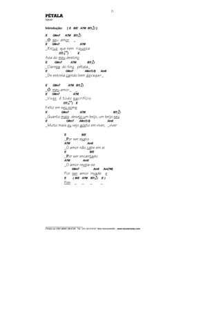 ________________________________
Cifrado por EDUARDO ARAÚJO - Tel.: (31) 3213-6107, Belo Horizonte/MG - www.escolaviolao.com
21
PÉTALA
Djavan
Introdução: [ E B/E A7M B7(4
9
) ]
E G#m7 A7M B7(4
9
)
_OOOO seu amor _
E G#m7 A7M
_Reluz que nem riqueza
D7( 9
+11
) E
Asa do meu destino
E G#m7 A7M B7(4
9
)
_Clareza do tino pétala_
E G#m7 A#m7(-5) Am6
_De estrela caindo bem devagar_
E G#m7 A7M B7(4
9
)
_ÓÓÓÓ meu amor_ _
E G#m7 A7M
_Viver é todo sacrifício
D7( 9
+11
) E
Feito em seu nome
E G#m7 A7M B7(4
9
)
_Quanto mais desejo um beijo, um beijo seu
E G#m7 A#m7(-5) Am6
_Muito mais eu vejo gosto em viver, _viver
E B/E
_PPPPor ser exato
A7M Am6
_O amor não cabe em si
E B/E
_PPPPor ser encantado
A7M Am6
_O amor revela-se
G#m7 Am6 Am(7M)
Por ser amor invade e
E ( B/E A7M B7(4
9
) E )
Fim _ _ _ _
 