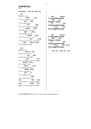________________________________
Cifrado por EDUARDO ARAÚJO - Tel.: (31) 3213-6107, Belo Horizonte/MG - www.escolaviolao.com
22
FLOR DE LIZ
Djavan
Introdução: C7M Fm6 C7M Fm6
C7M
VVVValei-me Deus
Bm7(11) E7(-9)
É o fim do nosso amor_
Am7 D7(9)
Perdoa por favor_
Gm7 C7(9)
Eu sei que o erro aconteceu
F#m7(-5) B7(-9)
Mas não sei o que fez_
Bb7M A7(-13)
Tudo mudar de vez_
F#m7(-5) B7(-9)
Onde foi que eu errei_
Em7 A7(-13)
Eu só sei que amei, que amei
Dm7 G7(13) G7(-13)
Que amei, que amei _
C7M
SSSSerá talvez
Bm7(11) E7(-9)
Que minha ilusão_
Am7 D7(9)
Foi dar meu coração_
Gm7 C7(9)
Com toda força prá essa moça
F#m7(-5) B7(-9)
Me fazer feliz_
Bb7M A7(-13)
E o destino não quis_
F#m7(-5) B7(-9)
Me ver como raiz_
Em7 A7
De uma flor de liz_
D7(9)
E foi assim que eu vi
Fm6 C7M E7(-9)
_Nosso amor na poeira, poeira
Am7 Fm/Ab C/G
Morto na beleza fria de Maria
C7(9) F#m7(-5)
E oE oE oE o meumeumeumeu jardim dajardim dajardim dajardim da vivivividadadada
Fm6 Em7
ResseResseResseRessecoucoucoucou, mor, mor, mor, morreureureureu
A7 D7(9)
DoDoDoDo pépépépé que brotou Maque brotou Maque brotou Maque brotou Mariariariaria
G7(13) C7(4
9
)
Nem marNem marNem marNem margagagagarida nasrida nasrida nasrida nasceuceuceuceu
C7(9) F#m7(-5)
E oE oE oE o meumeumeumeu jardim dajardim dajardim dajardim da vivivividadadada
Fm6 Em7
ResseResseResseRessecoucoucoucou, mor, mor, mor, morreureureureu
A7 D7(9)
DoDoDoDo pépépépé quequequeque brotou Mabrotou Mabrotou Mabrotou Mariariariaria
G7(13) C7M G7(-13)
Nem marNem marNem marNem margagagagarida nasrida nasrida nasrida nasceuceuceuceu _
C7M Fm6 C7M Fm6 C7M
_ _ _ _ _
 