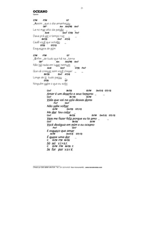 ________________________________
Cifrado por EDUARDO ARAÚJO - Tel.: (31) 3213-6107, Belo Horizonte/MG - www.escolaviolao.com
25
OCEANO
Djavan
C7M F7M G7
_AAAAssim _que o dia amanheceu
G# º Am Am(7M) Am7
La no mar alto da paixão _ _
Am6 Gm7 C7(9) Fm7
Dava prá ver o tempo ruir _ _
Bb7(9) Em7 A7(-9)
Cadê você que solidão _
D7(9) G7(13)
Esquecera de mim
C7M F7M G7
_EEEEnfim _de tudo que há na _terra
G#º Am Am(7M) Am7
Não há nada em lugar nenhum _
Am6 Gm7 C7(9) Fm7
Que vá crescer sem você chegar _ _
Bb7(9) Em7 A7(-9)
Longe de ti tudo parou _
D7(9) G7
Ninguém sabe o que eu sofri
Cm7 Bb7(9) Eb7M Dm7(-5) G7(-13)
AAAAmar é um demar é um demar é um demar é um deserserserserto e seus teto e seus teto e seus teto e seus temomomomoresresresres _ _
Cm7 Bb 7(9) Eb7M
ViViViVida que vai nada que vai nada que vai nada que vai na cecececela dessasla dessasla dessasla dessas dodododoresresresres
Fm7 Gm7
NãoNãoNãoNão sasasasabe vbe vbe vbe vololololtartartartar
Ab7M Dm7(9) G7(-13)
MeMeMeMe dardardardar teu cateu cateu cateu calorlorlorlor _
Cm7 Bb7(9) Eb7M Dm7(-5) G7(-13)
VemVemVemVem me fazer feme fazer feme fazer feme fazer felizlizlizliz porque eu teporque eu teporque eu teporque eu te aaaamomomomo _ _
Cm7 Bb7(9) Eb7M
VoVoVoVocê deságua emcê deságua emcê deságua emcê deságua em mimimimim e eu ocem e eu ocem e eu ocem e eu oceaaaanononono
Fm7 Gm7
E esE esE esE esquequequequeço que amço que amço que amço que amarararar
Ab7M Dm7(-5) G7(-13)
ÉÉÉÉ quaquaquaquasesesese umaumaumauma dordordordor _
C Eb7M F7M Bb7(9)
SóSóSóSó seiseiseisei v iv iv iv i vvvv e re re re r
C Eb7M F7M Bb7(9) C
SeSeSeSe forforforfor porporporpor v ov ov ov o cccc êêêê
 