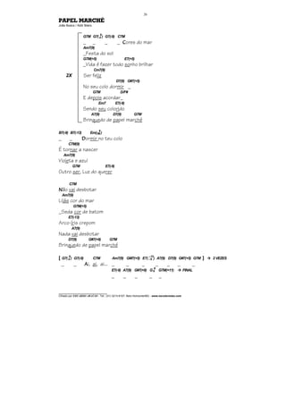 ________________________________
Cifrado por EDUARDO ARAÚJO - Tel.: (31) 3213-6107, Belo Horizonte/MG - www.escolaviolao.com
26
PAPEL MARCHÉ
João Bosco / Aldir Blanc
G7M G7(4
9
) G7(-9) C7M
_ _ _ _ CCCCores do mar
Am7(9)
_Festa do sol
G7M(+5) E7(+5)
_Vida é fazer todo sonho brilhar
Cm7(9)
Ser feliz
D7(9) G#7(+5)
No seu colo dormir _
G7M D/F#
E depois acordar_
Em7 E7(-9)
Sendo seu colorido
A7(9) D7(9) G7M
Brinquedo de papel marché
B7(-9) B7(-13) Em(7M
9
)
_ _ DDDDormir no teu colo
C7M(9)
É tornar a nascer
Am7(9)
Violeta e azul
G7M E7(-9)
Outro ser, Luz do querer
C7M
NNNNão vai desbotar
Am7(9)
Lilás cor do mar
G7M(+5)
_Seda cor de batom
E7(-13)
Arco-íris crepom
A7(9)
Nada vai desbotar
D7(9) G#7(+9) G7M
Brinquedo de papel marché
[ G7(4
9
) G7(-9) C7M Am7(9) GM7(+5) E7( --
--
9
13
) A7(9) D7(9) G#7(+5) G7M ] 2 VEZES
_ _ AAAAi, ai, ai... _ _ _ _ _ _ _
E7(-9) A7(9) G#7(+9) G6
9
G7M(+11) FINAL
_ _ _ _ _
2X
 