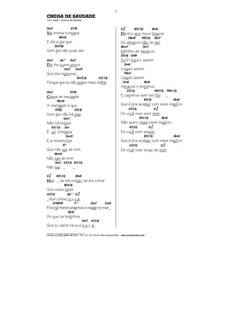 ________________________________
Cifrado por EDUARDO ARAÚJO - Tel.: (31) 3213-6107, Belo Horizonte/MG - www.escolaviolao.com
27
CHEGA DE SAUDADE
Tom Jobim / Vinícius de Moraes
Dm7 E7/B
VVVVai minha tristeza
Bbm6
E diz a ela que
Dm7(9)
Sem ela não pode ser
Dm7 Ab º Am7
DDDDiz-lhe numa prece
Gm7 Gm/F
Que ela regresse_
Em7(-5) A7(-13)
Porque que eu não posso mais sofrer
Dm7 E7/B
CCCChega de saudade
Bbm6
A realidade é que
D7(9) D7(-9)
Sem ela não há paz
Gm7
Não há beleza
A7(-13) Dm
É só tristeza
Dm/C
E a melancolia
Bº
Que não sai de mim
Bbm6
Não sai de mim
Dm7 A7(13) A7(-13)
Não sai _ _
D6
9
B7(-13) Bm6
MMMMas _ se ela voltar, se ela voltar
Bm(-6)
Que coisa linda
A7(13) Ab º D6
9
_Que coisa l o u c a
D7M/F# Fº Em7 Cm6
Poishámenos peixinhosanadarnomar_
Bm6
Do que os beijinhos
Em7 A7(13)
Que eu darei na sua b o c a
D6
9
B7(-13) Bm6
DDDDentro dos meus braços
C#m6 F#7(-9) Bm7
Os abraços hão de ser
Bbm7 Am7
Milhões de abraços
D7(-9) G7M
Apertado assim
Gm6
Colado assim
F#m7
Calado assim
Cm6 Bm6
Abraços e beijinhos
A7(13) F#7(13) F#7(-13)
E carinhos sem ter fim _
B7(-9) Bm6
Que é pra acabar com esse negócio
A7(13) D6
9
De você viver sem mim
B7(-13) Bm6
Não quero mais esse negócio
A7(13) D6
9
De você viver assim
B7(-13) Bm6
Que é pra acabar com esse negócio
A7(13) D6
9
De você viver longe de mim
 