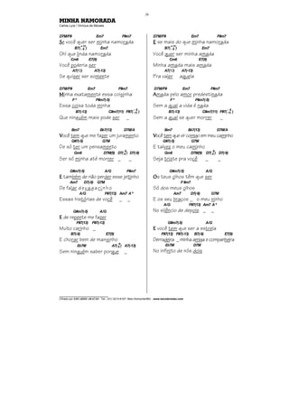 ________________________________
Cifrado por EDUARDO ARAÚJO - Tel.: (31) 3213-6107, Belo Horizonte/MG - www.escolaviolao.com
28
MINHA NAMORADA
Carlos Lyra / Vinícius de Moraes
D7M/F# Em7 F#m7
SSSSe você quer ser minha namorada
B7(--
+
9
11
) Em7
Oh! que linda namorada
Cm6 E7(9)
Você poderia ser
A7(13) A7(-13)
Se quiser ser somente
D7M/F# Em7 F#m7
MMMMinha exatamente essa coisinha
F º F#m7(-5)
Essa coisa toda minha
B7(-13) C#m7(11) F#7(+
-
5
9
)
Que ninguém mais pode ser _
Bm7 Bb7(13) D7M/A
VVVVocê tem que me fazer um juramento
G#7(-5) G7M
De só ter um pensamento
Gm6 D7M(9) D7(4
9
) D7(-9)
Ser só minha até morrer _ _
G#m7(-5) A/G F#m7
EEEE também de não perder esse jeitinho
Am7 D7(-9) G7M
De falar devagarinho
A/G F#7(13) Am7 Aº
Essas histórias de você _ _
G#m7(-5) A/G
EEEE de repente me fazer
F#7(13) F#7(-13)
Muito carinho _
B7(-9) E7(9)
E chorar bem de mansinho
Eb7M A7(4
9
) A7(-13)
Sem ninguém saber porque _
D7M/F# Em7 F#m7
EEEE se mais do que minha namorada
B7(--
+
9
11
) Em7
Você quer ser minha amada
Cm6 E7(9)
Minha amada mais amada
A7(13) A7(-13)
Pra valer aquela
D7M/F# Em7 F#m7
AAAAmada pelo amor predestinada
F º F#m7(-5)
Sem a qual a vida é nada
B7(-13) C#m7(11) F#7(+
-
5
9
)
Sem a qual se quer morrer _
Bm7 Bb7(13) D7M/A
VVVVocêtemquevircomigoemmeucaminho
G#7(-5) G7M
E talvez o meu caminho
Gm6 D7M(9) D7(4
9
) D7(-9)
Seja triste pra você _ _
G#m7(-5) A/G
OOOOs teus olhos têm que ser
F#m7
Só dos meus olhos
Am7 D7(-9) G7M
E os seu braços _ o meu ninho
A/G F#7(13) Am7 Aº
No silêncio de depois _ _
G#m7(-5) A/G
EEEE você tem que ser a estrela
F#7(13) F#7(-13) B7(-9) E7(9)
Derradeira _minhaamiga ecompanheira
Eb7M D7M
No infinito de nós dois
 