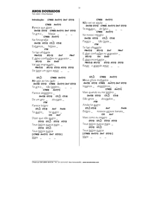 ________________________________
Cifrado por EDUARDO ARAÚJO - Tel.: (31) 3213-6107, Belo Horizonte/MG - www.escolaviolao.com
32
ANOS DOURADOS
Tom Jobim / Chico Buarque
Introdução: C7M(9) Am7(11) Dm7 G7(13)
C7M(9) Am7(11)
PPPParece que dizes _
Dm7(9) G7(13) C7M(9) Am7(11) Dm7 G7(13)
Te amo_ Maria _ _ _
C7M(9) Am7(11)
Na fotografia _
Dm7(9) G7(13) C7(4
9
) C7(-9)
Estamos_ felizes _
F7M
Te ligo afobada
F#m7(-5) B7(-13) Em7 F#m7
E deixo confissões no gravador _
B7(-13) Em Em/D
Vai ser engraçado _
F#m7(-5) B7(-13) E7(13) A7(13) D7(13)
Se tens um novo amor _ _
G7(4
9
) C7M(9) Am7(11)
MMMMe vejo ao teu lado _
Dm7(9) G7(13) C7M(9) Am7(11) Dm7 G7(13)
Te amo_ não lembro_ _ _
C7M(9) Am7(11)
Parece dezembro _
Dm7(9) G7(13) C7(4
9
) C7(-9)
De um ano _ dourado _
F7M
Parece bolero
E7(4
9
) E7(-9) Am7 Fm/Ab
Te quero_ te quero _
C/G Am7
Dizer que não quero _
D7(13) G7(4
9
) E7(13) A7(13)
Teus beijos nunca mais _
D7(13) G7(4
9
)
Teus beijos nunca
[ C7M(9) Am7(11) Dm7 G7(13) ]
Mais _ _ _
C7M(9) Am7(11)
NNNNão sei se ainda _
Dm7(9) G7(13) C7M(9) Am7(11) Dm7 G7(13)
Te esqueço_ de fato _ _ _
C7M(9) Am7(11)
No nosso retrato _
Dm7(9) G7(13) C7(4
9
) C7(-9)
Pareço _ tão linda _
F7M
Te ligo ofegante
F#m7(-5) B7(-13) Em7 F#m7
E digo confusões no gravador _
B7(-13) Em Em/D
É desconcertante _
F#m7(-5) B7(-13) E7(13) A7(13) D7(13)
Rever o grande amor _ _
G7(4
9
) C7M(9) Am7(11)
MMMMeus olhos molhados _
Dm7(9) G7(13) C7M(9) Am7(11) Dm7 G7(13)
Insanos _ dezembros_ _ _
C7M(9) Am7(11)
Mas quando eu me lembro _
Dm7(9) G7(13) C7(4
9
) C7(-9)
São anos _ dourados _
F7M
Ainda te quero
E7(4
9
) E7(-9) Am7 Fm/Ab
Bolero _ nossos versos banais_
C/G Am7
Mas como eu espero _
D7(13) G7(4
9
) E7(13) A7(13)
Teus beijos nunca mais _
D7(13) G7(4
9
)
Teus beijos nunca
[ C7M(9) Am7(11) Dm7 G7(13) ]
Mais _ _ _
 