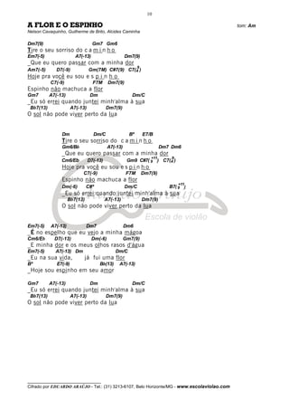 __________________________________
Cifrado por EDUARDO ARAÚJO - Tel.: (31) 3213-6107, Belo Horizonte/MG - www.escolaviolao.com
10
A FLOR E O ESPINHO tom: Am
Nelson Cavaquinho, Guilherme de Brito, Alcides Caminha
Dm7(9) Gm7 Gm6
Tire o seu sorriso do c a m i n h o
Em7(-5) A7(-13) Dm7(9)
_Que eu quero passar com a minha dor
Am7(-5) D7(-9) Gm(7M) C#7(9) C7(4
9
)
Hoje pra você eu sou e s p i n h o
C7(-9) F7M Dm7(9)
Espinho não machuca a flor
Gm7 A7(-13) Dm Dm/C
_Eu só errei quando juntei minh'alma à sua
Bb7(13) A7(-13) Dm7(9)
O sol não pode viver perto da lua
Dm Dm/C Bº E7/B
Tire o seu sorriso do c a m i n h o
Gm6/Bb A7(-13) Dm7 Dm6
_Que eu quero passar com a minha dor
Cm6/Eb D7(-13) Gm9 C#7( 9
+11
) C7(4
9
)
Hoje pra você eu sou e s p i n h o
C7(-9) F7M Dm7(9)
Espinho não machuca a flor
Dm(-6) C#º Dm/C B7( 9
+11
)
_Eu só errei quando juntei minh'alma à sua
Bb7(13) A7(-13) Dm7(9)
O sol não pode viver perto da lua
Em7(-5) A7(-13) Dm7 Dm6
_É no espelho que eu vejo a minha mágoa
Cm6/Eb D7(-13) Dm(-6) Gm7(9)
_E minha dor e os meus olhos rasos d'água
Em7(-5) A7(-13) Dm Dm/C
_Eu na sua vida, já fui uma flor
Bº E7(-9) Bb(13) A7(-13)
_Hoje sou espinho em seu amor
Gm7 A7(-13) Dm Dm/C
_Eu só errei quando juntei minh'alma à sua
Bb7(13) A7(-13) Dm7(9)
O sol não pode viver perto da lua
 